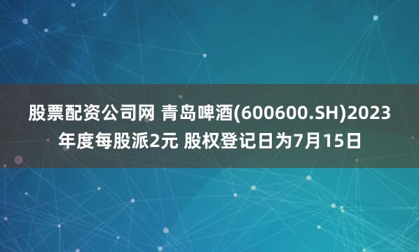 股票配资公司网 青岛啤酒(600600.SH)2023年度每股派2元 股权登记日为7月15日