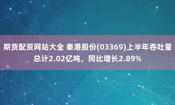 期货配资网站大全 秦港股份(03369)上半年吞吐量总计2.02亿吨，同比增长2.89%
