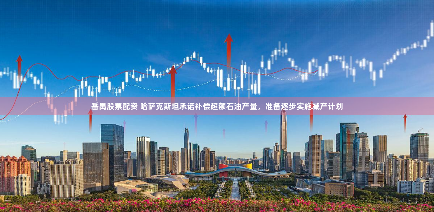 番禺股票配资 哈萨克斯坦承诺补偿超额石油产量，准备逐步实施减产计划