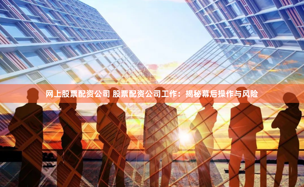 网上股票配资公司 股票配资公司工作：揭秘幕后操作与风险